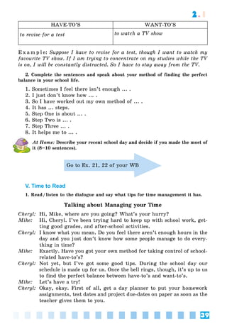39
2.1
HAVE-TO’S WANT-TO’S
to revise for a test to watch a TV show
E x a m p l e: Suppose I have to revise for a test, though I want to watch my
favourite TV show. If I am trying to concentrate on my studies while the TV
is on, I will be constantly distracted. So I have to stay away from the TV.
2. Complete the sentences and speak about your method of finding the perfect
balance in your school life.
1. Sometimes I feel there isn’t enough ... .
2. I just don’t know how ... .
3. So I have worked out my own method of ... .
4. It has ... steps.
5. Step One is about ... .
6. Step Two is ... .
7. Step Three ... .
8. It helps me to ... .
At Home: Describe your recent school day and decide if you made the most of
it (8–10 sentences).
Go to Ex. 21, 22 of your WB
V. Time to Read
1. Read/listen to the dialogue and say what tips for time management it has.
Talking about Managing your Time
Cheryl: Hi, Mike, where are you going? What’s your hurry?
Mike: Hi, Cheryl. I’ve been trying hard to keep up with school work, get-
ting good grades, and after-school activities.
Cheryl: I know what you mean. Do you feel there aren’t enough hours in the
day and you just don’t know how some people manage to do every-
thing in time?
Mike: Exactly. Have you got your own method for taking control of school-
related have-to’s?
Cheryl: Not yet, but I’ve got some good tips. During the school day our
schedule is made up for us. Once the bell rings, though, it’s up to us
to find the perfect balance between have-to’s and want-to’s.
Mike: Let’s have a try!
Cheryl: Okay, okay. First of all, get a day planner to put your homework
assignments, test dates and project due-dates on paper as soon as the
teacher gives them to you.
 