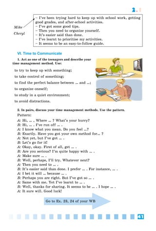 41
2.1
Mike
Cheryl
– I’ve been trying hard to keep up with school work, getting
good grades, and after-school activities.
– I’ve got some good tips.
– Then you need to organize yourself.
– It’s easier said than done.
– I’ve learnt to prioritise my activities.
– It seems to be an easy-to-follow guide.
VI. Time to Communicate
1. Act as one of the teenagers and describe your
time management method. Use:
to try to keep up with something;
to take control of something;
to find the perfect balance between … and …;
to organize oneself;
to study in a quiet environment;
to avoid distractions.
2. In pairs, discuss your time management methods. Use the pattern.
Pattern:
A: Hi, … , Where … ? What’s your hurry?
B: Hi, … . I’ve run off … .
A: I know what you mean. Do you feel …?
B: Exactly. Have you got your own method for… ?
A: Not yet, but I’ve got … .
B: Let’s go for it!
A: Okay, okay. First of all, get … .
B: Are you serious? I’m quite happy with … .
A: Make sure … .
B: Well, perhaps, I’ll try. Whatever next?
A: Then you need to … .
B: It’s easier said than done. I prefer … . For instance, … .
A: I bet it will … because … .
B: Perhaps you are right. But I’ve got so … .
A: Same with me. Yet I’ve learnt to … .
B: Well, thanks for sharing. It seems to be … . I hope … .
A: It sure will. Good luck!
Go to Ex. 23, 24 of your WB
 