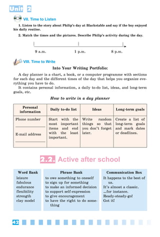 42
Unit 2
VII. Time to Listen
1. Listen to the story about Philip’s day at Blackstable and say if the boy enjoyed
his daily routine.
2. Match the times and the pictures. Describe Philip’s activity during the day.
9 a.m. 1 p.m. 8 p.m.
VIII. Time to Write
Into Your Writing Portfolio:
A day planner is a chart, a book, or a computer programme with sections
for each day and the different times of the day that helps you organize eve-
rything you have to do.
It contains personal information, a daily to-do list, ideas, and long-term
goals, etc.
How to write in a day planner
Personal
information
Daily to-do list Ideas Long-term goals
Phone number
E-mail address
Start with the
most important
items and end
with the least
important.
Write random
things so that
you don’t forget
later.
Create a list of
long-term goals
and mark dates
or deadlines.
2.2. Active after school
Word Bank
leisure
fabulous
endurance
flexibility
strength
clay model
Phrase Bank
to owe something to oneself
to sign up for something
to make an informed decision
to support self-expression
to give encouragement
to have the right to do some-
thing
Communication Box
It happens to the best of
us.
It’s almost a classic.
…for instance.
Ready-steady-go!
Got it!
 