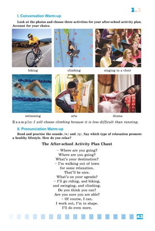 43
2.2
I. Conversation Warm-up
Look at the photos and choose three activities for your after-school activity plan.
Account for your choice.
biking climbing singing in a choir
swimming arts drama
E x a m p l e: I will choose climbing because it is less difficult than running.
II. Pronunciation Warm-up
Read and practise the sounds /ww/ and /ŋŋ/. Say which type of relaxation promote
a healthy lifestyle. How do you relax?
The After-school Activity Plan Chant
– Where are you going?
Where are you going?
What’s your destination?
– I’m walking out of town
for some relaxation.
That’ll be nice.
What’s on your agenda?
– I’ll go riding, and biking,
and swinging, and climbing.
Do you think you can?
Are you sure you are able?
– Of course, I can.
I work out, I’m in shape.
I’ll do even more.
 