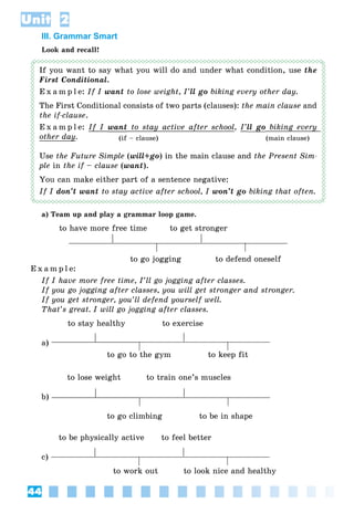 44
Unit 2
III. Grammar Smart
Look and recall!
If you want to say what you will do and under what condition, use the
First Conditional.
E x a m p l e: If I want to lose weight, I’ll go biking every other day.
The First Conditional consists of two parts (clauses): the main clause and
the if-clause.
E x a m p l e: If I want to stay active after schooly , I’ll gog biking everyy
other dayy. (if – clause) (main clause)
Use the Future Simple (will+go) in the main clause and the Present Sim-
ple in the if – clause (want).
You can make either part of a sentence negative:
If I don’t want to stay active after school, I won’t go biking that often.
a) Team up and play a grammar loop game.
to have more free time to get stronger
to go jogging to defend oneself
E x a m p l e:
If I have more free time, I’ll go jogging after classes.
If you go jogging after classes, you will get stronger and stronger.
If you get stronger, you’ll defend yourself well.
That’s great. I will go jogging after classes.
to stay healthy to exercise
a)
to go to the gym to keep fit
to lose weight to train one’s muscles
b)
to go climbing to be in shape
to be physically active to feel better
c)
to work out to look nice and healthy
 