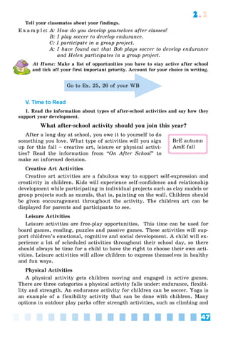 47
2.2
Tell your classmates about your findings.
E x a m p l e: A: How do you develop yourselves after classes?
B: I play soccer to develop endurance.
C: I participate in a group project.
A: I have found out that Bob plays soccer to develop endurance
and Helen participates in a group project.
At Home: Make a list of opportunities you have to stay active after school
and tick off your first important priority. Account for your choice in writing.
Go to Ex. 25, 26 of your WB
V. Time to Read
1. Read the information about types of after-school activities and say how they
support your development.
What after-school activity should you join this year?
After a long day at school, you owe it to yourself to do
something you love. What type of activities will you sign
up for this fall – creative art, leisure or physical activi-
ties? Read the information from “On After School” to
make an informed decision.
Creative Art Activities
Creative art activities are a fabulous way to support self-expression and
creativity in children. Kids will experience self-confidence and relationship
development while participating in individual projects such as clay models or
group projects such as murals, that is, painting on the wall. Children should
be given encouragement throughout the activity. The children art can be
displayed for parents and participants to see.
Leisure Activities
Leisure activities are free-play opportunities. This time can be used for
board games, reading, puzzles and passive games. These activities will sup-
port children’s emotional, cognitive and social development. A child will ex-
perience a lot of scheduled activities throughout their school day, so there
should always be time for a child to have the right to choose their own acti-
vities. Leisure activities will allow children to express themselves in healthy
and fun ways.
Physical Activities
A physical activity gets children moving and engaged in active games.
There are three categories a physical activity falls under: endurance, flexibi-
lity and strength. An endurance activity for children can be soccer. Yoga is
an example of a flexibility activity that can be done with children. Many
options in outdoor play parks offer strength activities, such as climbing and
BrE autumn
AmE fall
 