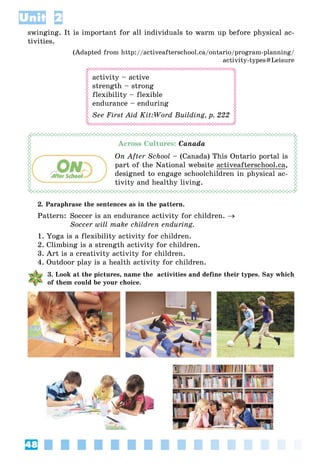 48
Unit 2
swinging. It is important for all individuals to warm up before physical ac-
tivities.
(Adapted from http://activeafterschool.ca/ontario/program-planning/
activity-types#Leisure
activity – active
strength – strong
flexibility – flexible
endurance – enduring
See First Aid Kit:Word Building, p. 222
Across Cultures: Canada
On After School – (Canada) This Ontario portal is
part of the National website activeafterschool.ca,
designed to engage schoolchildren in physical ac-
tivity and healthy living.
2. Paraphrase the sentences as in the pattern.
Pattern: Soccer is an endurance activity for children. 
Soccer will make children enduring.
1. Yoga is a flexibility activity for children.
2. Climbing is a strength activity for children.
3. Art is a creativity activity for children.
4. Outdoor play is a health activity for children.
3. Look at the pictures, name the activities and define their types. Say which
of them could be your choice.
 