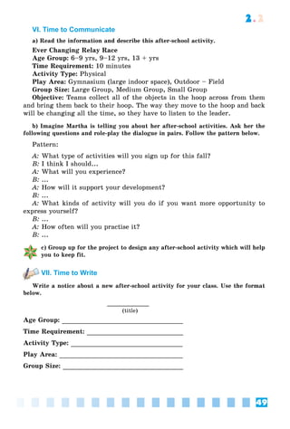 49
2.2
VI. Time to Сommunicate
a) Read the information and describe this after-school activity.
Ever Changing Relay Race
Age Group: 6–9 yrs, 9–12 yrs, 13 + yrs
Time Requirement: 10 minutes
Activity Type: Physical
Play Area: Gymnasium (large indoor space), Outdoor – Field
Group Size: Large Group, Medium Group, Small Group
Objective: Teams collect all of the objects in the hoop across from them
and bring them back to their hoop. The way they move to the hoop and back
will be changing all the time, so they have to listen to the leader.
b) Imagine Martha is telling you about her after-school activities. Ask her the
following questions and role-play the dialogue in pairs. Follow the pattern below.
Pattern:
A: What type of activities will you sign up for this fall?
B: I think I should...
A: What will you experience?
B: ...
A: How will it support your development?
B: ...
A: What kinds of activity will you do if you want more opportunity to
express yourself?
B: ...
A: How often will you practise it?
B: ...
c) Group up for the project to design any after-school activity which will help
you to keep fit.
VII. Time to Write
Write a notice about a new after-school activity for your class. Use the format
below.
(title)
Age Group:
Time Requirement:
Activity Type:
Play Area:
Group Size:
 