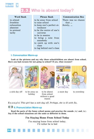 50
Unit 2
2.3. Who is absent today?
Word Bank
to attend
frostbite
exhaustion
absentee
to pretend
tardy
Phrase Bank
to be away from school
to miss school
to keep one’s perfect at-
tendance
to be the centre of one’s
universe
to be in session
to bring a note from
somebody
to catch up with one’s
class
to lag behind one’s class
Communication Box
There was no chance
that …
Surely, …
I. Conversation Warm-up
Look at the pictures and say why these schoolchildren are absent from school.
Have you had excuses for not going to school? If yes, what excuses?
a sick day off to be away on
holiday
to be absent
from school
without a good
reason
a snow day to oversleep
E x a m p l e: This girl has a sick day off. Perhaps, she is ill with flu.
II. Pronunciation Warm-up
Read the parts of the funny school poems and practise the sounds /eIeI/ and /üü/.
Say if the school situations are the same or different in them.
I’m Staying Home From School Today
I’m staying home from school today.
I’d rather be in bed
 