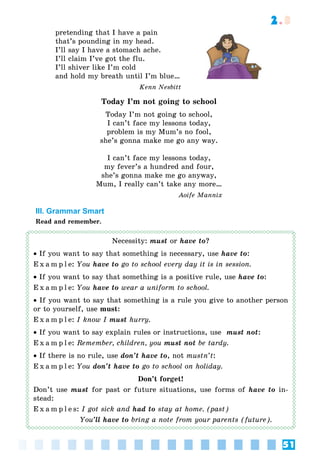 51
2.3
pretending that I have a pain
that’s pounding in my head.
I’ll say I have a stomach ache.
I’ll claim I’ve got the flu.
I’ll shiver like I’m cold
and hold my breath until I’m blue…
Kenn Nesbitt
Today I’m not going to school
Today I’m not going to school,
I can’t face my lessons today,
problem is my Mum’s no fool,
she’s gonna make me go any way.
I can’t face my lessons today,
my fever’s a hundred and four,
she’s gonna make me go anyway,
Mum, I really can’t take any more…
Aoife Mannix
III. Grammar Smart
Read and remember.
Necessity: must or have to?
 If you want to say that something is necessary, use have to:
E x a m p l e: You have to go to school every day it is in session.
 If you want to say that something is a positive rule, use have to:
E x a m p l e: You have to wear a uniform to school.
 If you want to say that something is a rule you give to another person
or to yourself, use must:
E x a m p l e: I know I must hurry.
 If you want to say explain rules or instructions, use must not:
E x a m p l e: Remember, children, you must not be tardy.
 If there is no rule, use don’t have to, not mustn’t:
E x a m p l e: You don’t have to go to school on holiday.
Don’t forget!
Don’t use must for past or future situations, use forms of have to in-
stead:
E x a m p l e s: I got sick and had to stay at home. (past)
You’ll have to bring a note from your parents (future).
 