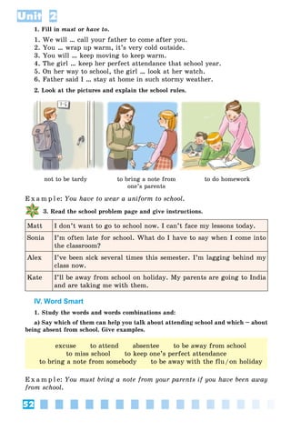 52
Unit 2
1. Fill in must or have to.
1. We will … call your father to come after you.
2. You … wrap up warm, it’s very cold outside.
3. You will … keep moving to keep warm.
4. The girl … keep her perfect attendance that school year.
5. On her way to school, the girl … look at her watch.
6. Father said I … stay at home in such stormy weather.
2. Look at the pictures and explain the school rules.
not to be tardy to bring a note from
one’s parents
to do homework
E x a m p l e: You have to wear a uniform to school.
3. Read the school problem page and give instructions.
Matt I don’t want to go to school now. I can’t face my lessons today.
Sonia I’m often late for school. What do I have to say when I come into
the classroom?
Alex I’ve been sick several times this semester. I’m lagging behind my
class now.
Kate I’ll be away from school on holiday. My parents are going to India
and are taking me with them.
IV. Word Smart
1. Study the words and words combinations and:
a) Say which of them can help you talk about attending school and which – about
being absent from school. Give examples.
excuse to attend absentee to be away from school
to miss school to keep one’s perfect attendance
to bring a note from somebody to be away with the flu/on holiday
E x a m p l e: You must bring a note from your parents if you have been away
from school.
 