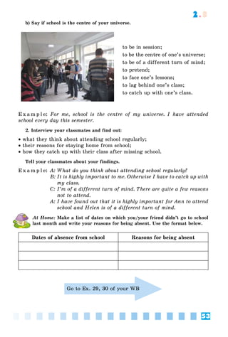 53
2.3
b) Say if school is the centre of your universe.
to be in session;
to be the centre of one’s universe;
to be of a different turn of mind;
to pretend;
to face one’s lessons;
to lag behind one’s class;
to catch up with one’s class.
E x a m p l e: For me, school is the centre of my universe. I have attended
school every day this semester.
2. Interview your classmates and find out:
 what they think about attending school regularly;
 their reasons for staying home from school;
 how they catch up with their class after missing school.
Tell your classmates about your findings.
E x a m p l e: A: What do you think about attending school regularly?
B: It is highly important to me. Otherwise I have to catch up with
my class.
C: I’m of a different turn of mind. There are quite a few reasons
not to attend.
A: I have found out that it is highly important for Ann to attend
school and Helen is of a different turn of mind.
At Home: Make a list of dates on which you/your friend didn’t go to school
last month and write your reasons for being absent. Use the format below.
Dates of absence from school Reasons for being absent
Go to Ex. 29, 30 of your WB
 