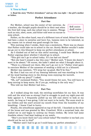 54
Unit 2
V. Time to Read
1. Read the story “Perfect Attendance” and say who was right – the girl’s mother
or father.
Perfect Attendance
Part One
For Mother, school was the center of her universe. As
a teacher, she thought pupils should be in their seat when
the first bell rang, each day school was in session. Things
such as rain, sleet, snow, and bitter cold were no excuse to
miss school.
Father, on the other hand, was of a different turn of mind. School for him
had been a place to socialize and have fun. Lessons were to be tolerated, so
any reason not to attend was good enough for him.
This morning when I awoke, there was a snowstorm. There was no chance
that Father could take me to school in the car. Surely Mother wouldn’t make
me go out in this blizzard to keep my perfect attendance at school.
As I climbed out of bed on this awful morning, I could hear Mother and
Father arguing about whether I should go to school.
“This girl can’t go to school today. It’s too bad out there!”
“But she hasn’t missed a day this year,” Mother said, “I know she doesn’t
want to be absent.” Of course, she hadn’t asked me what I thought about it.
“There is a blizzard out there. She can’t go out in it.” Father tried again
to convince Mother of the nonsense of sending a child out in a blizzard.
Mother was insistent, “I’ll wrap her up good. She’ll be fine.”
By then I had run out of my freezing bedroom and was standing in front
of the wood heating stove in the dining room enjoying the warmth.
“Can I ride my pony?” I asked.
“Oh, no!” exclaimed Father, “You would freeze for sure. You will have to
keep moving to keep warm. So if you go, walking is the only way.”
This told me that Mother had won…
Part Two
As I walked along the road, the swirling snowflakes bit my face. It was
cold and the wind was so strong I had to struggle to push my eight-year-old
body against it. I frequently pulled up my left coat sleeve to look at my
watch. As long as I was going, I did not want to be tardy. The snow stuck to
my clothes and the scarf around my mouth froze from the humidity of my
breathing. I knew I had to hurry.
Finally, the schoolhouse appeared on top of the hill. I knocked on the door
of the house and was greeted by Mrs. Crawford. With a surprised look, she
rushed me in and began to unwrap my frozen clothes. My wrist had some
frostbite where I had kept looking at my watch.
“Don’t you know there isn’t any school today? The weather is too bad; you
should not be out in this!”
“Mother said I had to go so I could keep my perfect attendance.”
BrE centre
AmE centre
 