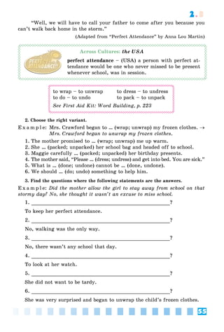 55
2.3
“Well, we will have to call your father to come after you because you
can’t walk back home in the storm.”
(Adapted from “Perfect Attendance” by Anna Lou Martin)
Across Cultures: the USA
perfect attendance – (USA) a person with perfect at-
tendance would be one who never missed to be present
whenever school, was in session.
to wrap – to unwrap to dress – to undress
to do – to undo to pack – to unpack
See First Aid Kit: Word Building, p. 223
2. Choose the right variant.
E x a m p l e: Mrs. Crawford began to … (wrap; unwrap) my frozen clothes. 
Mrs. Crawford began to unwrap my frozen clothes.
1. The mother promised to … (wrap; unwrap) me up warm.
2. She … (packed; unpacked) her school bag and headed off to school.
3. Maggie carefully … (packed; unpacked) her birthday presents.
4. The mother said, “Please … (dress; undress) and get into bed. You are sick.”
5. What is … (done; undone) cannot be … (done, undone).
6. We should … (do; undo) something to help him.
3. Find the questions where the following statements are the answers.
E x a m p l e: Did the mother allow the girl to stay away from school on that
stormy day? No, she thought it wasn’t an excuse to miss school.
1. ?
To keep her perfect attendance.
2. ?
No, walking was the only way.
3. ?
No, there wasn’t any school that day.
4. ?
To look at her watch.
5. ?
She did not want to be tardy.
6. ?
She was very surprised and began to unwrap the child’s frozen clothes.
 