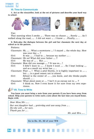 56
Unit 2
VI. Time to Communicate
1. Act as the storyteller, look at the set of pictures and describe your hard way
to school.
Use:
That morning when I awoke … . There was no chance … . Surely … . As I
walked along the road, … . I did not want … . I knew … . Finally, … .
2. Role-play the dialogue between the girl and her classmate the next day at
school as in the pattern.
Pattern:
Classmate: Hi, … . What a snowstorm … ! I stayed … the whole day. How
was your day … ?
Girl: It was ... . I had to ... because my mother ... .
Classmate: Oh no! What did your father ... ?
Girl: He was of ... . But ... .
Classmate: How did you manage ... ? It was so... !
Girl: I didn’t want to ... . I knew I must ... . So I kept looking ...
and as a result my wrist has ... .
Classmate: Poor ... ! What a pity! Surely, it is highly important to ... ,
but ... is a good reason not to attend.
Girl: School is the center of ... , you know, and she thinks pupils
should ... .
Classmate: What about snow or ... ? Isn’t it an excuse not to ... ?
Girl: I think so. Now I even know it for sure from my own expe-
rience.
VII. Time to Write
You know you must bring a note from your parents if you have been away from
school. Help your parents to write such a note about the last time you stayed home.
Begin with:
Dear Miss/Mr. ... ,
Our son/daughter had ... yesterday and was away from ... .
He/she will ... for sure.
Thank you for ... .
Mr. and Mrs. ... .
Go to Ex. 31, 32 of your WB
 