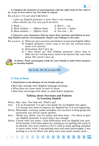 59
2.4
2. Complete the sentences of encouragement with the right forms of the verbs to
do, to go, to have and to try. Use them in context.
E x a m p l e: I’m sure you’ll do better.
– I give up. English grammar is more than I can manage.
– Have another go. I’m sure you’ll do better.
1. Keep ... . 4. Don’t ... up.
2. Have another ... . (Option One) 5. You are ... great.
3. Have another ... . (Option Two) 6. You can ... it!
3. Interview your classmates, find out about their successes and failures in lear-
ning English and give encouragement. Report your findings to the class.
E x a m p l e: A: What are your successes and failures in learning English, Olha?
B: English grammar comes easy to me but my writing leaves
much to be desired.
A: Keep going. Don’t give up.
A: I have found out that English grammar comes easy to
Olha, but her writing leaves much to be desired. She must keep
going. She mustn’t give up.
At Home: Write encouraging words for your friends to make better progress
in learning English.
Go to Ex. 33, 34 of your WB
V. Time to Read
1. Read/listen to the dialogue of two friends and say:
 How they manage their English language learning;
 What docs not come easily to each of them;
 How they encourage each other to make better progress.
Talking about Successes and Failures
in Learning English
Helen: Hey, Ann. You look sad. What’s up?
Ann: I’m so frustrated. I’ve got a low grade for my English test again.
I’m trying very hard to improve my English but it is not happening.
Helen: Remember, everyone makes mistakes, but you have to keep going and
eventually you will be nearly perfect.
Ann: Thank you, Helen, but it’s easier said than done. I’m about to give
up. English grammar is more than I can manage.
Helen: I know what you mean. I had difficulties with my English last year.
To be honest, I felt down about my writing as my spelling left much to
be desired. You won’t believe it but I used to make spelling mistakes
in every other word. I was getting more and more discouraged. I was
putting in a lot of effort, but there were only small results until...
 