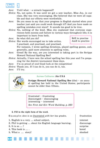 60
Unit 2
Ann: Until what – a miracle happened?
Helen: No, not quite. It was until we got a new teacher, Miss Joy, in our
class. She was very encouraging. She believed that we were all capa-
ble and that our efforts were worthwhile.
Ann: Do you mean to say that your progress in English started when your
teacher just said you could work through it?! And you have made no
spelling mistakes ever since? It sounds too good to be true.
Helen: No, nothing of the kind. Miss Joy explained that everyone expe-
riences both success and failure in various ways throughout life; it is
important to learn from both.
Ann: So what did you do?
Helen: Her words encouraged me to take action.
I practised, and practised, and practised.
For instance, I wrote spelling dictations, played spelling games, and,
generally, paid more attention to spelling rules.
Ann: Great! By the way, are you interested in taking part in the Scripps
Howard National Spelling Bee?
Helen: Actually, I have won the school spelling bee this year and I’m prepa-
ring for the district tournament these days.
Ann: I’m so proud of you! Good luck at the competition!
Helen: Thank you. If I can do it, you can do it, too.
Ann: I’ll try.
Across Cultures:
Scripps Howard National Spelling Bee (the) – an annu-
al spelling bee held in the United States; participants
cannot be older than fifteen.
frustrated – frustrating
discouraged – discouraging
interesting – interested
See First Aid Kit: Word Building, p. 223
2. Fill in the right form of the word.
E x a m p l e: Ann is so frustrated with her low grades. frustration
1. English is a very ... school subject. interest
2. Phil is getting ... about his English language learning. discourage
3. It is so ... ! surprise
4. This book is ... . bored
5. What a ... story! shocked
BrE to practise
AmE to practice
 