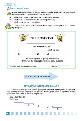62
Unit 2
VIII. Time to Write
Group up for the project to design a memo for the pupils to have a good com-
mand of English. Consider the following points:
 what you advise them to do in the English lessons;
 what you can recommend to do independently;
 what progress they can make.
At Home: Write out a certificate for Helen for her participation in the School
Spelling Bee.
This is to Certify that
participated in the
Spelling Bee
On , 20 at
Your participation is greatly appreciated.
Thank you for helping to make our bee a success!
Principal/Spelling Bee Coordinator Teacher
Go to Ex. 35, 36 of your WB
DEVELOPING INTEGRATED SKILLS 2
I. Suppose your city/town council gave your school 50 000 hryvnias for promot-
ing learning foreign languages. In groups, discuss your ideas of spending money
given and rank them in order of importance.
buying authentic
literature
 