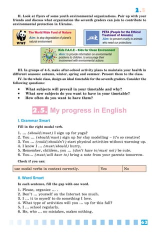 63
2.5
II. Look at flyers of some youth environmental organizations. Pair up with your
friends and discuss what organization the seventh graders can join to contribute to
environmental protection in Ukraine.
different seasons: autumn, winter, spring and summer. Present them to the class.
IV. In the whole class, design an ideal timetable for the seventh graders. Consider the
following questions:
 What subjects will prevail in your timetable and why?
 What new subjects do you want to have in your timetable?
 How often do you want to have them?
2.5. My progress in English
I. Grammar Smart
Fill in the right modal verb.
1. ... (should/must) I sign up for yoga?
2. You ... (should/must) sign up for clay modelling – it’s so creative!
3. You ... (could/shouldn’t) start physical activities without warming up.
4. I know I ... (must/should) hurry.
5. Remember, children, you ... (don’t have to/must not) be cute.
6. You... (must/will have to) bring a note from your parents tomorrow.
Check if you can:
use modal verbs in context correctly. Yes No
II. Word Smart
In each sentence, fill the gap with one word.
1. Please, organize ... .
2. Don’t ... yourself on the Internet too much.
3. I ... it to myself to do something I love.
4. What type of activities will you ... up for this fall?
5. I ... school regularly.
6. He, who ... no mistakes, makes nothing.
 