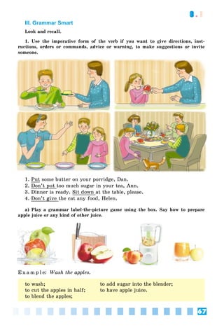 67
3.1
III. Grammar Smart
Look and recall.
1. Use the imperative form of the verb if you want to give directions, inst-
ructions, orders or commands, advice or warning, to make suggestions or invite
someone.
1. Put some butter on your porridge, Dan.
2. Don’t put too much sugar in your tea, Ann.
3. Dinner is ready. Sit down at the table, please.
4. Don’t give the cat any food, Helen.
a) Play a grammar label-the-picture game using the box. Say how to prepare
apple juice or any kind of other juice.
E x a m p l e: Wash the apples.
to wash; to add sugar into the blender;
to cut the apples in half; to have apple juice.
to blend the apples;
 