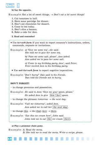 68
Unit 3
b) Say the opposite.
E x a m p l e: Eat a lot of sweet things.  Don’t eat a lot sweet things!
1. Cut tomatoes in half.
2. Have some porridge for dinner.
3. Don’t eat chocolates for dessert.
4. Come to tea today.
5. Don’t slice a banana.
6. Bake a cake for Ann.
2. Read and remember!
 Use to+verb form if you want to report someone’s instructions, orders,
commands, requests or invitations.
E x a m p l e: a) ‘Give me some tea’, she said.
She told me to give her some tea.
b) ‘Pass me some salt, please’, Ann asked.
Ann asked me to pass her some salt.
c) ‘Come to my birthday party, Ann’, said Peter.
Peter invited Ann to his birthday party.
 Use not+to+verb form to report negative imperatives.
E x a m p l e: ‘Don’t hurry!’ Dan said to his friends.
Dan told his friends not to hurry.
DON’T FORGET!
– to change pronouns and possessives.
E x a m p l e: He said to Ann: ‘Give me your spoon, please.’
He asked Ann to give him her spoon.
– to change the phrases: tomorrow  the next day.
E x a m p l e: ‘Call me tomorrow’, asked Ann.
Ann asked me to call her the next day .
– to change this  the/that; here  there.
E x a m p l e: ‘Eat this ice cream here’, John said.
John told me to eat the ice cream there .
a) Play a grammar chain game.
E x a m p l e: A: Read the menu.
B: She told me to read the menu. Write a recipe, please.
herhim
the next day
the there
 
