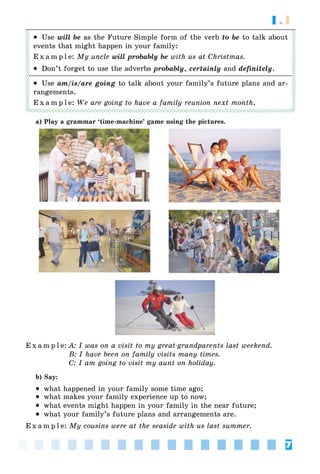 7
1.1
 Use will be as the Future Simple form of the verb to be to talk about
events that might happen in your family:
E x a m p l e: My uncle will probably be with us at Christmas.
 Don’t forget to use the adverbs probably, certainly and definitely.
 Use am/is/are going to talk about your family’s future plans and ar-
rangements.
E x a m p l e: We are going to have a family reunion next month.
a) Play a grammar ‘time-machine’ game using the pictures.
E x a m p l e: A: I was on a visit to my great-grandparents last weekend.
B: I have been on family visits many times.
C: I am going to visit my aunt on holiday.
b) Say:
 what happened in your family some time ago;
 what makes your family experience up to now;
 what events might happen in your family in the near future;
 what your family’s future plans and arrangements are.
E x a m p l e: My cousins were at the seaside with us last summer.
 
