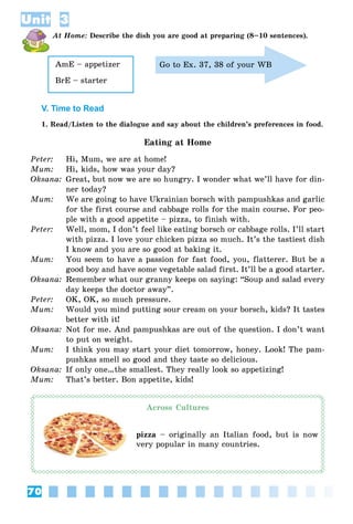 70
Unit 3
At Home: Describe the dish you are good at preparing (8–10 sentences).
AmE – appetizer
BrE – starter
Go to Ex. 37, 38 of your WB
V. Time to Read
1. Read/Listen to the dialogue and say about the children’s preferences in food.
Eating at Home
Peter: Hi, Mum, we are at home!
Mum: Hi, kids, how was your day?
Oksana: Great, but now we are so hungry. I wonder what we’ll have for din-
ner today?
Mum: We are going to have Ukrainian borsch with pampushkas and garlic
for the first course and cabbage rolls for the main course. For peo-
ple with a good appetite – pizza, to finish with.
Peter: Well, mom, I don’t feel like eating borsch or cabbage rolls. I’ll start
with pizza. I love your chicken pizza so much. It’s the tastiest dish
I know and you are so good at baking it.
Mum: You seem to have a passion for fast food, you, flatterer. But be a
good boy and have some vegetable salad first. It’ll be a good starter.
Oksana: Remember what our granny keeps on saying: “Soup and salad every
day keeps the doctor away”.
Peter: OK, OK, so much pressure.
Mum: Would you mind putting sour cream on your borsch, kids? It tastes
better with it!
Oksana: Not for me. And pampushkas are out of the question. I don’t want
to put on weight.
Mum: I think you may start your diet tomorrow, honey. Look! The pam-
pushkas smell so good and they taste so delicious.
Oksana: If only one…the smallest. They really look so appetizing!
Mum: That’s better. Bon appetite, kids!
Across Cultures
pizza – originally an Italian food, but is now
very popular in many countries.
 