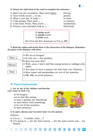 71
3.1
2. Choose the right form of the word to complete the sentences:
1. Don’t eat the cucumbers. They taste bitter. bitterly
2. Your words sound … to me. greatly
3. What a nice pie. It looks … . to taste
4. I like grapes. They taste … . to sweeten
5. I like these fruits. They smell …. . wonderfully
6. Granny, your pancakes look so …. . deliciously
It tastes good.
It smells sweet.
It looks nice.
See First Aid Kit: Grammar in Use, p. 222
the parts of the dialogue with them.
 We are so hungry!
 If only one … the smallest.
 How was your day?
 Well, mum, I don’t feel like eating borsch or cabbage rolls
today.
 You seem to have a passion for fast food, you, flatterer.
 Sour cream and pampushkas are out of the question.
 OK, OK, so much pressure.
Mum
Oksana
Peter
VI. Time to Communicate
1. Act as one of the children and describe
your tastes in food. Use:
to be hungry;
not to feel like eating;
to have a passion for something;
to taste better with something;
to be out of the question;
to taste delicious.
2. In pairs, discuss your favourite food. Use the pattern.
Pattern:
A: I’m so … . I wonder, what … ?
B: I’m going to … for the first course, … for the main course and … for
dessert.
 