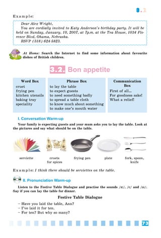 73
3.2
E x a m p l e:
Dear Alex Wright,
You are cordially invited to Katy Anderson’s birthday party. It will be
held on Sunday, January, 10, 2007, at 7p.m. at the Tea House, 1034 Flo-
rence Blvd, Ohama, Nebraska.
RSVP (318) 624-5823.
At Home: Search the Internet to find some information about favourite
dishes of British children.
3.2. Bon appetite
Word Box
cruet
frying pen
kitchen utensils
baking tray
speciality
Phrase Box
to lay the table
to expect guests
to need something badly
to spread a table cloth
to know much about something
to make one’s mouth water
Communication
Box
First of all…
For goodness sake!
What a relief!
I. Conversation Warm-up
Your family is expecting guests and your mum asks you to lay the table. Look at
the pictures and say what should be on the table.
serviette cruets
for spices
frying pen plate fork, spoon,
knife
E x a m p l e: I think there should be serviettes on the table.
II. Pronunciation Warm-up
Listen to the Festive Table Dialogue and practise the sounds /{{/, /ee/ and /aiai/.
Say if you can lay the table for dinner.
Festive Table Dialogue
– Have you laid the table, Ann?
– I’ve laid it for ten.
– For ten? But why so many?
 