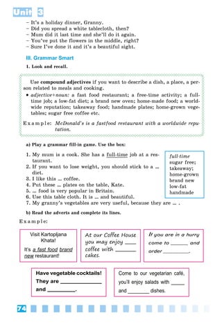 74
Unit 3
– It’s a holiday dinner, Granny.
– Did you spread a white tablecloth, then?
– Mum did it last time and she’ll do it again.
– You’ve put the flowers in the middle, right?
– Sure I’ve done it and it’s a beautiful sight.
III. Grammar Smart
1. Look and recall.
Use compound adjectives if you want to describe a dish, a place, a per-
son related to meals and cooking.
 adjective+noun: a fast food restaurant; a free-time activity; a full-
time job; a low-fat diet; a brand new oven; home-made food; a world-
wide reputation; takeaway food; handmade plates; home-grown vege-
tables; sugar free coffee etc.
E x a m p l e: McDonald’s is a fastfood restaurant with a worldwide repu-
tation.
a) Play a grammar fill-in game. Use the box:
1. My mum is a cook. She has a full-time job at a res-
taurant.
2. If you want to lose weight, you should stick to a …
diet.
3. I like this … coffee.
4. Put these … plates on the table, Kate.
5. … food is very popular in Britain.
6. Use this table cloth. It is … and beautiful.
7. My granny’s vegetables are very useful, because they are … .
b) Read the adverts and complete its lines.
E x a m p l e:
Visit Kartopljana
Khata!
It’s a fast food brand
new restaurant!w
At our Coffee House
you may enjoy
coffee with
cakes.
Have vegetable cocktails!
They are
and .
Come to our vegetarian café,
you’ll enjoy salads with _____
and ________ dishes.
If you are in a hurryII
come to and
order .
full-time
sugar free;
takeaway;
home-grown
brand new
low-fat
handmade
 