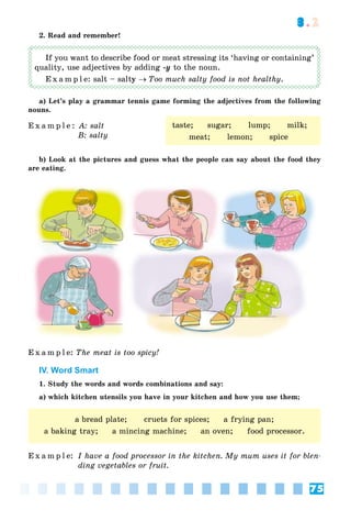 75
3.2
2. Read and remember!
If you want to describe food or meat stressing its ‘having or containing’
quality, use adjectives by adding -y to the noun.
E x a m p l e: salt – salty Too much salty food is not healthy.
a) Let’s play a grammar tennis game forming the adjectives from the following
nouns.
E x a m p l e : A: salt
B: salty
b) Look at the pictures and guess what the people can say about the food they
are eating.
E x a m p l e: The meat is too spicy!
IV. Word Smart
1. Study the words and words combinations and say:
a) which kitchen utensils you have in your kitchen and how you use them;
E x a m p l e: I have a food processor in the kitchen. My mum uses it for blen-
ding vegetables or fruit.
taste; sugar; lump; milk;
meat; lemon; spice
a bread plate; cruets for spices; a frying pan;
a baking tray; a mincing machine; an oven; food processor.
 