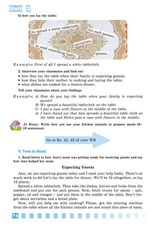 76
Unit 3
b) how you lay the table;
to spread a white tablecloth;
o need something badly;
to need something badly;
for each person;
serviettes;
pperson.
E x a m p l e: First of all I spread a white tablecloth.
2. Interview your classmates and find out:
 how they lay the table when their family is expecting guests;
 how they help their mother in cooking and laying the table;
 what dishes are cooked for a festive dinner.
Tell your classmates about your findings.
E x a m p l e: A: How do you lay the table when your family is expecting
guests?
B: We spread a beautiful tablecloth on the table.
C: I put a vase with flowers in the middle of the table.
A: I have found out that Ann spreads a beautiful table cloth on
the table and Helen puts a vase with flowers in the middle.
At Home: Write how you use your kitchen utensils to prepare meals (8–
10 sentences).
Go to Ex. 41, 42 of your WB
V. Time to Read
1. Read/listen to how Ann’s mum was getting ready for receiving guests and say
how Ann helped her mum.
Expecting Guests
Ann, we are expecting guests today and I need your help badly. There’s so
much work to do! Let’s lay the table for dinner. We’ll be 12 altogether, so lay
12 places.
Spread a white tablecloth. Then take the dishes, knives and forks from the
sideboard and put one for each person. Now, fetch cruets for spices – salt,
pepper, oil and vinegar – and put them in the middle of the table. Don’t for-
get about serviettes and a bread plate.
Now, will you help me with cooking? Please, get the mincing machine
from the table where all the kitchen utensils are and mince this piece of meat,
 