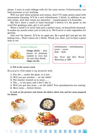77
3.2
please. I want to cook cabbage rolls for the main course. Unfortunately, our
food processor is not working.
Will you peel these potatoes and onions, Ann? I’ll make potato salad with
mayonnaise dressing. It’ll be a nice refreshment, I think, in addition to po-
tato crisps. And then comes my speciality – roasted goose à la Ivanenko.à
My! Isn’t there a smell of meat burning? I believe it’s the goose in the
oven! For goodness sake, get it out quick!
What a relief! I’ve never had such a perfect roast, so beautifully browned.
It makes my mouth water just to look at it. We’ll serve it with vegetables for
garnish.
And now for dessert. It’ll be an apple pie. Be a good girl and get me the
baking tray… That’s about all, I think. Thank you, dear, you’ve been a great
help to me.
Across Cultures
Crisps (BrE) – thin
pieces of potatoes
cooked in very hot
oil and then dried;
chips (AmE)
refreshment – refreshments
cover – cover
dish – dish
See First Aid Kit: Word
Meaning, p. 226
2. Fill in the correct word.
E x a m p l e: Fish salad is my favourite dish.
1. Put the … under the plate, it is hot.
2. Will you put another … on the table?
3. The teacher treated us to some … .
4. The … is too spicy and I don’t like it.
5. Will you put two more … on the table? Your grandparents are coming.
6. Have some … before dinner.
9. Look at the pictures and choose the dishes which Ann and her mum prepared
for dinner.
 