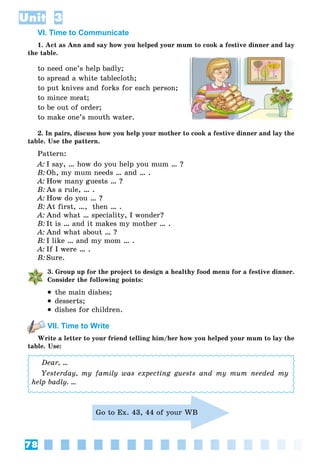 78
Unit 3
VI. Time to Communicate
1. Act as Ann and say how you helped your mum to cook a festive dinner and lay
the table.
to need one’s help badly;
to spread a white tablecloth;
to put knives and forks for each person;
to mince meat;
to be out of order;
to make one’s mouth water.
2. In pairs, discuss how you help your mother to cook a festive dinner and lay the
table. Use the pattern.
Pattern:
A: I say, … how do you help you mum … ?
B: Oh, my mum needs … and … .
A: How many guests … ?
B: As a rule, … .
A: How do you … ?
B: At first, …, then … .
A: And what … speciality, I wonder?
B: It is … and it makes my mother … .
A: And what about … ?
B: I like … and my mom … .
A: If I were … .
B: Sure.
3. Group up for the project to design a healthy food menu for a festive dinner.
Consider the following points:
 the main dishes;
 desserts;
 dishes for children.
VII. Time to Write
Write a letter to your friend telling him/her how you helped your mum to lay the
table. Use:
Dear, …
Yesterday, my family was expecting guests and my mum needed my
help badly. …
Go to Ex. 43, 44 of your WB
 