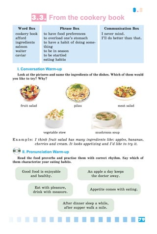 79
3.3
3.3. From the cookery book
Word Box
cookery book
afford
ingredients
salmon
waiter
caviar
Phrase Box
to have food preferences
to overload one’s stomach
to have a habit of doing some-
thing
to be in season
to be startled
eating habits
Communication Box
I never mind.
I’ll do better than that.
I. Conversation Warm-up
Look at the pictures and name the ingredients of the dishes. Which of them would
you like to try? Why?
fruit salad pilau meat salad
vegetable stew mushroom soup
E x a m p l e: I think fruit salad has many ingredients like: apples, bananas,
cherries and cream. It looks appetizing and I’d like to try it.
II. Pronunciation Warm-up
Read the food proverbs and practise them with correct rhythm. Say which of
them characterize your eating habits.
Eat with pleasure,
drink with measure.
Good food is enjoyable
and healthy.
After dinner sleep a while,
after supper walk a mile.
Appetite comes with eating.
An apple a day keeps
the doctor away.
 