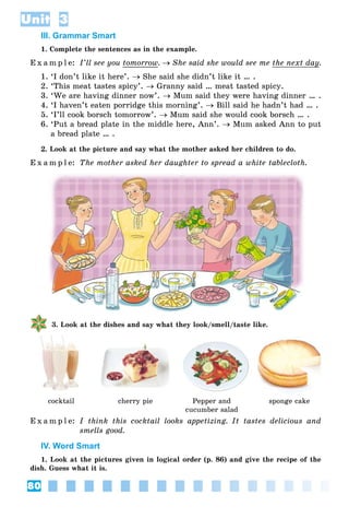 80
Unit 3
III. Grammar Smart
1. Complete the sentences as in the example.
E x a m p l e: I’ll see you tomorrow.  She said she would see me the next dayy.
1. ‘I don’t like it here’.  She said she didn’t like it … .
2. ‘This meat tastes spicy’.  Granny said … meat tasted spicy.
3. ‘We are having dinner now’.  Mum said they were having dinner … .
4. ‘I haven’t eaten porridge this morning’.  Bill said he hadn’t had … .
5. ‘I’ll cook borsch tomorrow’.  Mum said she would cook borsch … .
6. ‘Put a bread plate in the middle here, Ann’.  Mum asked Ann to put
a bread plate … .
2. Look at the picture and say what the mother asked her children to do.
E x a m p l e: The mother asked her daughter to spread a white tablecloth.
3. Look at the dishes and say what they look/smell/taste like.
cocktail cherry pie Pepper and
cucumber salad
sponge cake
E x a m p l e: I think this cocktail looks appetizing. It tastes delicious and
smells good.
IV. Word Smart
1. Look at the pictures given in logical order (p. 86) and give the recipe of the
dish. Guess what it is.
 
