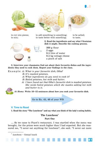 81
3.3
to cut into pieces;
to mix;
to add something to something;
to taste better with something;
to be salted;
to taste.
2. Read the ingredients and say what Ukrainian
dish it might. Describe the cooking process.
300 g flour
2 eggs
0.5 litre of water
0.5 kg cottage cheese
a pinch of salt
3. Interview your classmates find out about their favourite dishes and the ingre-
dients they need to cook them. Report your findings to the class.
E x a m p l e: A: What is your favourite dish, Olha?
B: It’s mashed potatoes.
A: What ingredients do you need to cook it?
B: Boiled potatoes, hot milk and butter.
A: I have found out that Olha’s favourite dish is mashed potatoes.
She needs boiled potatoes which she mashes adding hot milk
and butter to it.
At Home: Write 10–12 sentences about how you cook your favourite dish.
V. Time to Read
1. Read the story “The Luncheon” and say what you think of the lady’s eating habits.
The Luncheon*
Part One
... So we came to Foyot’s restaurant. I was startled when the menu was
brought, for the prices were much higher than I had expected. But she reas-
sured me, “I never eat anything for luncheon”, she said. “I never eat more
*
luncheon – formal lunch
Go to Ex. 45, 46 of your WB
 