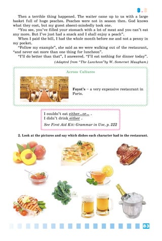 83
3.3
Then a terrible thing happened. The waiter came up to us with a large
basket full of huge peaches. Peaches were not in season then. God knows
what they cost, but my guest absent-mindedly took one.
“You see, you’ve filled your stomach with a lot of meat and you can’t eat
any more. But I’ve just had a snack and I shall enjoy a peach”.
When I paid the bill, I had the whole month before me and not a penny in
my pocket.
“Follow my example”, she said as we were walking out of the restaurant,
“and never eat more than one thing for luncheon”.
“I’ll do better than that”, I answered. “I’ll eat nothing for dinner today”.
(Adapted from “The Luncheon”by W. Somerset Maugham)
Across Cultures
Foyot’s – a very expensive restaurant in
Paris.
I couldn’t eat either…or… .
I didn’t drink either .
See First Aid Kit: Grammar in Use, ð. 222
2. Look at the pictures and say which dishes each character had in the restaurant.
 