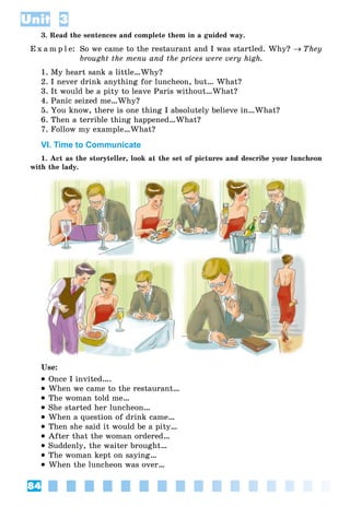 84
Unit 3
3. Read the sentences and complete them in a guided way.
E x a m p l e: So we came to the restaurant and I was startled. Why?  They
brought the menu and the prices were very high.
1. My heart sank a little…Why?
2. I never drink anything for luncheon, but… What?
3. It would be a pity to leave Paris without…What?
4. Panic seized me…Why?
5. You know, there is one thing I absolutely believe in…What?
6. Then a terrible thing happened…What?
7. Follow my example…What?
VI. Time to Communicate
1. Act as the storyteller, look at the set of pictures and describe your luncheon
with the lady.
Use:
 Once I invited….
 When we came to the restaurant…
 The woman told me…
 She started her luncheon…
 When a question of drink came…
 Then she said it would be a pity…
 After that the woman ordered…
 Suddenly, the waiter brought…
 The woman kept on saying…
 When the luncheon was over…
 