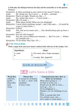 85
3.4
2. Role-play the dialogue between the lady and the storyteller as in the pattern.
Pattern:
Storyteller: Is there anything to your taste on the menu? I think … .
Lady: Oh, thank you, but I never … . A little … perhaps.
Storyteller: That’s all right. Would you like … ?
Lady: No, unless they have … . I never mind … .
Storyteller: OK. I’ll order … .
Lady: What about drink? What are you drinking?
Storyteller: I never drink anything, except … and I like some … . It would be
a pity to leave Paris … .
Storyteller: Coffee?
Lady: Yes, just an ice cream and … . You should always get up from a
meal … .
Storyteller: Are you still hungry?
Lady: You see, you’ve filled your stomach … . But I’ve just … . Follow
my example and … .
Storyteller: I’ll do better than that. I’ll … .
VII. Time to Write
Write a page from your/your mum’s cookery book with one of the recipes. Use:
Ingredients: Steps:
 meat 1. Put meat into a large saucepan.
 2.
… is ready. Bon Appetite!
Go to Ex. 47, 48 of your WB
3.4. Let’s have a bite
Word Box
cafeteria
buffet
Pizza Hut
feed
ritual
Phrase Box
to accept an invitation
to have a word with
somebody
to have a bite
Communication Box: How to
Make an Invitation
What about going to … ?
I’d like to invite you … .
Would you be able to come … .
Let’s go … for … .
I’d be delighted to … .
Thanks a lot for thinking of me,
but … .
Well, it sounds like fun!
I’m awfully sorry, but … .
Let’s make it round about … .
 