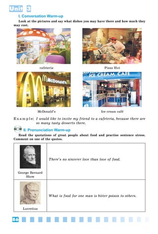86
Unit 3
I. Conversation Warm-up
Look at the pictures and say what dishes you may have there and how much they
may cost.
cafeteria Pizza Hut
McDonald’s Ice cream cafå
E x a m p l e: I would like to invite my friend to a cafeteria, because there are
so many tasty desserts there.
II. Pronunciation Warm-up
Read the quotations of great people about food and practise sentence stress.
Comment on one of the quotes.
There’s no sincerer love than love of food.
George Bernard
Show
What is food for one man is bitter poison to others.
Lucretius
 