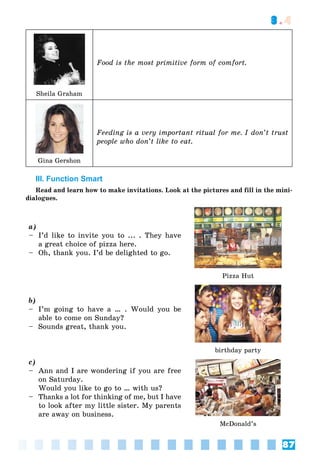87
3.4
Food is the most primitive form of comfort.
Sheila Graham
Feeding is a very important ritual for me. I don’t trust
people who don’t like to eat.
Gina Gershon
III. Function Smart
Read and learn how to make invitations. Look at the pictures and fill in the mini-
dialogues.
a)
– I’d like to invite you to ... . They have
a great choice of pizza here.
– Oh, thank you. I’d be delighted to go.
Pizza Hut
b)
– I’m going to have a … . Would you be
able to come on Sunday?
– Sounds great, thank you.
birthday party
c)
– Ann and I are wondering if you are free
on Saturday.
Would you like to go to … with us?
– Thanks a lot for thinking of me, but I have
to look after my little sister. My parents
are away on business.
McDonald’s
 