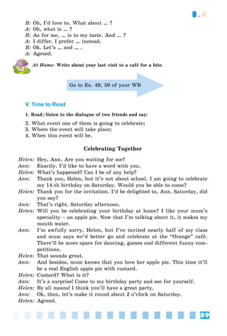 89
3.4
B: Oh, I’d love to. What about … ?
A: Oh, what is … ?
B: As for me, … is to my taste. And … ?
A: I differ. I prefer … instead.
B: Ok. Let’s … and … .
A: Agreed.
At Home: Write about your last visit to a cafå for a bite.
Go to Ex. 49, 50 of your WB
V. Time to Read
1. Read/listen to the dialogue of two friends and say:
2. What event one of them is going to celebrate;
3. Where the event will take place;
4. When this event will be.
Celebrating Together
Helen: Hey, Ann. Are you waiting for me?
Ann: Exactly. I’d like to have a word with you.
Helen: What’s happened? Can I be of any help?
Ann: Thank you, Helen, but it’s not about school. I am going to celebrate
my 14-th birthday on Saturday. Would you be able to come?
Helen: Thank you for the invitation. I’d be delighted to, Ann. Saturday, did
you say?
Ann: That’s right. Saturday afternoon.
Helen: Will you be celebrating your birthday at home? I like your mum’s
speciality – an apple pie. Now that I’m talking about it, it makes my
mouth water.
Ann: I’m awfully sorry, Helen, but I’ve invited nearly half of my class
and mum says we’d better go and celebrate at the “Orange” cafå.
There’ll be more space for dancing, games and different funny com-
petitions.
Helen: That sounds great.
Ann: And besides, mum knows that you love her apple pie. This time it’ll
be a real English apple pie with custard.
Helen: Custard? What is it?
Ann: It’s a surprise! Come to my birthday party and see for yourself.
Helen: By all means! I think you’ll have a great party.
Ann: Ok, then, let’s make it round about 2 o’clock on Saturday.
Helen: Agreed.
 