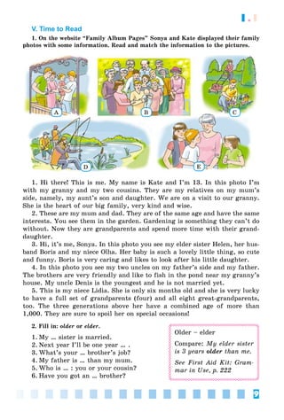 9
1.1
V. Time to Read
1. On the website “Family Album Pages” Sonya and Kate displayed their family
photos with some information. Read and match the information to the pictures.
A B C
ED
1. Hi there! This is me. My name is Kate and I’m 13. In this photo I’m
with my granny and my two cousins. They are my relatives on my mum’s
side, namely, my aunt’s son and daughter. We are on a visit to our granny.
She is the heart of our big family, very kind and wise.
2. These are my mum and dad. They are of the same age and have the same
interests. You see them in the garden. Gardening is something they can’t do
without. Now they are grandparents and spend more time with their grand-
daughter.
3. Hi, it’s me, Sonya. In this photo you see my elder sister Helen, her hus-
band Boris and my niece Olha. Her baby is such a lovely little thing, so cute
and funny. Boris is very caring and likes to look after his little daughter.
4. In this photo you see my two uncles on my father’s side and my father.
The brothers are very friendly and like to fish in the pond near my granny’s
house. My uncle Denis is the youngest and he is not married yet.
5. This is my niece Lidia. She is only six months old and she is very lucky
to have a full set of grandparents (four) and all eight great-grandparents,
too. The three generations above her have a combined age of more than
1,000. They are sure to spoil her on special occasions!
2. Fill in: older or elder.
1. My … sister is married.
2. Next year I’ll be one year … .
3. What’s your … brother’s job?
4. My father is … than my mum.
5. Who is … : you or your cousin?
6. Have you got an … brother?
Older – elder
Compare: My elder sister
is 3 years older than me.
See First Aid Kit: Gram-
mar in Use, p. 222
 