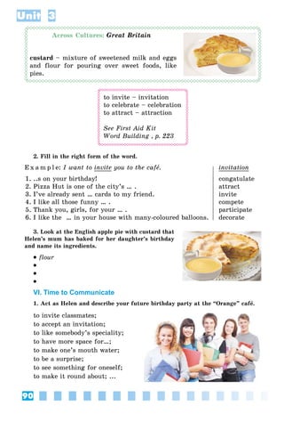 90
Unit 3
Across Cultures: Great Britain
custard – mixture of sweetened milk and eggs
and flour for pouring over sweet foods, like
pies.
to invite – invitation
to celebrate – celebration
to attract – attraction
See First Aid Kit
Word Building , p. 223
2. Fill in the right form of the word.
E x a m p l e: I want to invite you to the cafå. invitation
1. ..s on your birthday! congatulate
2. Pizza Hut is one of the city’s … . attract
3. I’ve already sent … cards to my friend. invite
4. I like all those funny … . compete
5. Thank you, girls, for your … . participate
6. I like the … in your house with many-coloured balloons. decorate
3. Look at the English apple pie with custard that
Helen’s mum has baked for her daughter’s birthday
and name its ingredients.
 flour



VI. Time to Communicate
1. Act as Helen and describe your future birthday party at the “Orange” cafå.
to invite classmates;
to accept an invitation;
to like somebody’s speciality;
to have more space for…;
to make one’s mouth water;
to be a surprise;
to see something for oneself;
to make it round about; ...
 