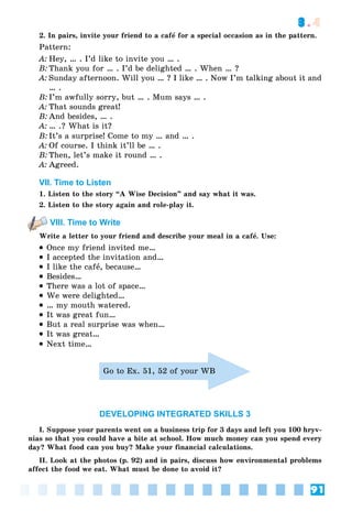 91
3.4
2. In pairs, invite your friend to a cafå for a special occasion as in the pattern.
Pattern:
A: Hey, … . I’d like to invite you … .
B: Thank you for … . I’d be delighted … . When … ?
A: Sunday afternoon. Will you … ? I like … . Now I’m talking about it and
… .
B: I’m awfully sorry, but … . Mum says … .
A: That sounds great!
B: And besides, … .
A: … .? What is it?
B: It’s a surprise! Come to my … and … .
A: Of course. I think it’ll be … .
B: Then, let’s make it round … .
A: Agreed.
VII. Time to Listen
1. Listen to the story “A Wise Decision” and say what it was.
2. Listen to the story again and role-play it.
VIII. Time to Write
Write a letter to your friend and describe your meal in a cafå. Use:
 Once my friend invited me…
 I accepted the invitation and…
 I like the cafå, because…
 Besides…
 There was a lot of space…
 We were delighted…
 … my mouth watered.
 It was great fun…
 But a real surprise was when…
 It was great…
 Next time…
Go to Ex. 51, 52 of your WB
DEVELOPING INTEGRATED SKILLS 3
I. Suppose your parents went on a business trip for 3 days and left you 100 hryv-
nias so that you could have a bite at school. How much money can you spend every
day? What food can you buy? Make your financial calculations.
II. Look at the photos (p. 92) and in pairs, discuss how environmental problems
affect the food we eat. What must be done to avoid it?
 