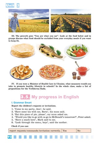 92
Unit 3
III. The proverb goes “You are what you eat”. Look at the food below and in
groups discuss what food should be excluded from your everyday meals if you want
to keep fit.
IV. If you were a Minister of Health Care in Ukraine, what measures would you
take to promote healthy lifestyle in schools? In the whole class, make a list of
propositions for the Verkhovna Rada.
3.5. My progress in English
I. Grammar Smart
Report the children’s requests or invitations.
1. ‘Come to my party, Ann’, he said.
2. ‘Have some tea with me, Boris’, his mum said.
3. ‘Eat this piece of pie, please’, my mum asked me.
4. ‘Would you like to go with us go to McDonald’s tomorrow?’, Peter asked.
5. ‘Have a snack here’, Mark said to me.
6. ‘Look through the menu, boys’, said the mother.
Check if you can:
report requests/commands/invitation correctly. Yes No
 