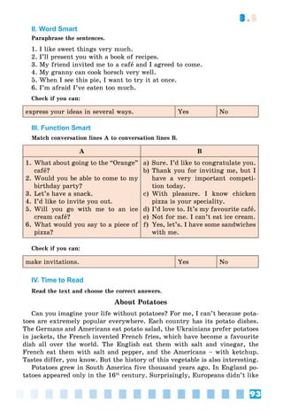 93
3.5
II. Word Smart
Paraphrase the sentences.
1. I like sweet things very much.
2. I’ll present you with a book of recipes.
3. My friend invited me to a cafå and I agreed to come.
4. My granny can cook borsch very well.
5. When I see this pie, I want to try it at once.
6. I’m afraid I’ve eaten too much.
Check if you can:
express your ideas in several ways. Yes No
III. Function Smart
Match conversation lines A to conversation lines B.
A B
1. What about going to the “Orange”
cafå?
2. Would you be able to come to my
birthday party?
3. Let’s have a snack.
4. I’d like to invite you out.
5. Will you go with me to an ice
cream cafå?
6. What would you say to a piece of
pizza?
a) Sure. I’d like to congratulate you.
b) Thank you for inviting me, but I
have a very important competi-
tion today.
c) With pleasure. I know chicken
pizza is your speciality.
d) I’d love to. It’s my favourite cafå.
e) Not for me. I can’t eat ice cream.
f) Yes, let’s. I have some sandwiches
with me.
Check if you can:
make invitations. Yes No
IV. Time to Read
Read the text and choose the correct answers.
About Potatoes
Can you imagine your life without potatoes? For me, I can’t because pota-
toes are extremely popular everywhere. Each country has its potato dishes.
The Germans and Americans eat potato salad, the Ukrainians prefer potatoes
in jackets, the French invented French fries, which have become a favourite
dish all over the world. The English eat them with salt and vinegar, the
French eat them with salt and pepper, and the Americans – with ketchup.
Tastes differ, you know. But the history of this vegetable is also interesting.
Potatoes grew in South America five thousand years ago. In England po-
tatoes appeared only in the 16th
century. Surprisingly, Europeans didn’t like
 