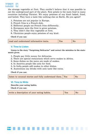 94
Unit 3
the strange vegetable at first. They couldn’t believe that it was possible to
eat the underground part of the plant. Now potato is the main food in many
countries including Ukraine. We enjoy potatoes of any kind: baked, fried,
and boiled. They have a taste like nothing else on Earth. Do you agree?
1. Potatoes are not popular in Europe.
2. French fries is a French dish.
3. Different people eat French fries differently.
4. Europeans were the first to grow potatoes.
5. They didn’t like this vegetable at first.
6. Ukrainian people enjoy potatoes of any kind.
Check if you can:
read and understand informative texts. Yes No
V. Time to Listen
Listen to the story “Surprising Delicacies” and correct the mistakes in the state-
ments given.
1. People pay little money for delicacies.
2. There are special restaurants which serve snakes in Africa.
3. Some dishes on the menu are made of snakes.
4. In America people like ants for food.
5. In India people add snakes to other dishes.
6. Australians say drinks with ants taste like cocoa.
Check if you can:
listen to unusual stories and fully understand them. Yes No
VI. Time to Write
Describe your eating habits.
Check if you can:
write a description of your eating habits. Yes No
 