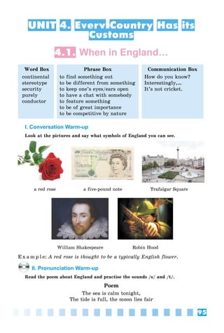 95
UNIT 4. Every Country Has its
Customs
4.1. When in England…
Word Box
continental
stereotype
security
purely
conductor
Phrase Box
to find something out
to be different from something
to keep one’s eyes/ears open
to have a chat with somebody
to feature something
to be of great importance
to be competitive by nature
Communication Box
How do you know?
Interestingly,…
It’s not cricket.
I. Conversation Warm-up
Look at the pictures and say what symbols of England you can see.
a red rose a five-pound note Trafalgar Square
William Shakespeare Robin Hood
E x a m p l e: A red rose is thought to be a typically English flower.
II. Pronunciation Warm-up
Read the poem about England and practise the sounds /s/ and /t/.
Poem
The sea is calm tonight,
The tide is full, the moon lies fair
 