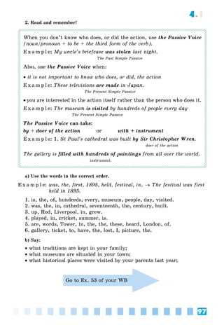 97
4.1
2. Read and remember!
When you don’t know who does, or did the action, use the Passive Voice
(noun/pronoun + to be + the third form of the verb).
E x a m p l e: My uncle’s briefcase was stolen last night.
The Past Simple Passive
Also, use the Passive Voice when:
 it is not important to know who does, or did, the action
E x a m p l e: These televisions are made in Japan.
The Present Simple Passive
 you are interested in the action itself rather than the person who does it.
E x a m p l e: The museum is visited by hundreds of people every day
The Present Simple Passive
The Passive Voice can take:
by + doer of the action or with + instrument
E x a m p l e: 1. St Paul’s cathedral was built by Sir Christopher Wren.
doer of the action
The gallery is filled with hundreds of paintings from all over the world.
instrument
a) Use the words in the correct order.
E x a m p l e: was, the, first, 1895, held, festival, in.  The festival was first
held in 1895.
1. is, the, of, hundreds, every, museum, people, day, visited.
2. was, the, in, cathedral, seventeenth, the, century, built.
3. up, Rod, Liverpool, in, grew.
4. played, in, cricket, summer, is.
5. are, words, Tower, in, the, the, these, heard, London, of.
6. gallery, ticket, to, have, the, lost, I, picture, the.
b) Say:
 what traditions are kept in your family;
 what museums are situated in your town;
 what historical places were visited by your parents last year;
Go to Ex. 53 of your WB
 