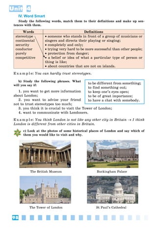 98
Unit 4
IV. Word Smart
Study the following words, match them to their definitions and make up sen-
tences with them.
Words Definitions
stereotype
continental
security
conductor
purely
competitive
 someone who stands in front of a group of musicians or
singers and directs their playing or singing;
 completely and only;
 trying very hard to be more successful than other people;
 protection from danger;
 a belief or idea of what a particular type of person or
thing is like;
 about countries that are not on islands.
E x a m p l e: You can hardly trust stereotypes.
b) Study the following phrases. What
will you say if:
1. you want to get more information
about London;
2. you want to advise your friend
not to trust stereotypes too much;
3. you think it is crucial to visit the Tower of London;
4. want to communicate with Londoners.
E x a m p l e: You think London is not like any other city in Britain  I think
London is different from other cities in Britain.
c) Look at the photos of some historical places of London and say which of
them you would like to visit and why.
The British Museum Buckingham Palace
The Tower of London St Paul’s Cathedral
to be different from something;
to find something out;
to keep one’s eyes open;
to be of great importance;
to have a chat with somebody.
 