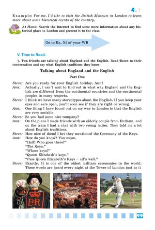 99
4.1
E x a m p l e: For me, I’d like to visit the British Museum in London to learn
more about some historical events of the country.
At Home: Search the Internet to find some more information about any his-
torical place in London and present it to the class.
Go to Ex. 54 of your WB
V. Time to Read.
1. Two friends are talking about England and the English. Read/listen to their
conversation and say what English traditions they know.
Talking about England and the English
Part One
Steve: Are you ready for your English holiday, Ann?
Ann: Actually, I can’t wait to find out in what way England and the Eng-
lish are different from the continental countries and the continental
peoples in many respects.
Steve: I think we have many stereotypes about the English. If you keep your
eyes and ears open, you’ll soon see if they are right or wrong.
Ann: One thing I have found out on my way to London is that the English
are very sociable.
Steve: So you had some nice company?
Ann: On the plane I made friends with an elderly couple from Durham, and
on the train I had a chat with two young ladies. They told me a lot
about English traditions.
Steve: How nice of them! I bet they mentioned the Ceremony of the Keys.
Ann: How do you know? You mean,
“Halt! Who goes there?”
“The Keys.”
“Whose keys?”
“Queen Elizabeth’s keys.”
“Pass Queen Elizabeth’s Keys – all’s well.”
Steve: Exactly. It is one of the oldest military ceremonies in the world.
These words are heard every night at the Tower of London just as it
 