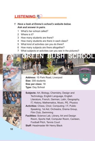 LISTENING
1 Have a look at Emma’s school’s website below.
Ask and answer in pairs.
Address: 15 Park Road, Liverpool
size: 300 students
size per class: 18
Type: Day School
subjects: Art, Biology, Chemistry, Design and
Technology, English Language, English
Literature, French, German, Latin, Geography,
IT, History, Mathematics, Music, PE, Physics
Activities: Chess, Choir, Computing / IT, Public
Speaking, 1st Aid, Orchestra, Drama Group,
Film Club, Swimming
Facilities: Science Lab, Library, Art and Design
Room, Sports Hall, Computer Room, Canteen,
Football Pitch, Tennis Court
staff: Headmaster Mr Henry Black
1 What’s her school called?
2 Where is it?
3 How many students are there?
4 How many students are there in each class?
5 What kind of activities can you do there?
6 How many subjects are there altogether?
7 What subjects or activities can you see in the pictures?
gReeN BusH sCHOOl
10
 